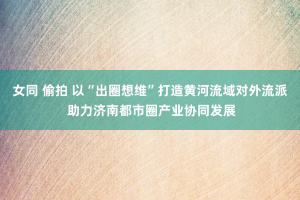 女同 偷拍 以“出圈想维”打造黄河流域对外流派 助力济南都市圈产业协同发展