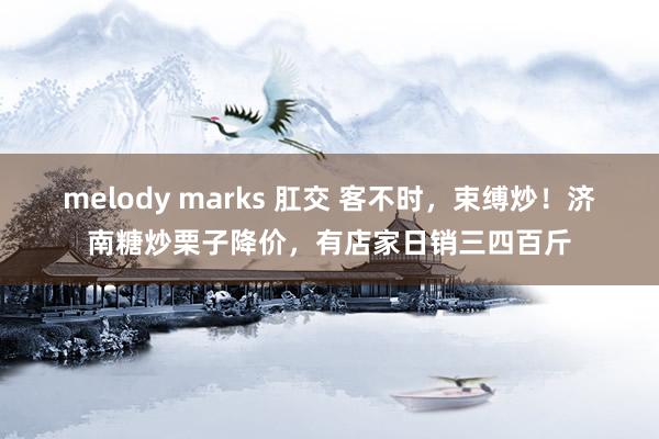 melody marks 肛交 客不时，束缚炒！济南糖炒栗子降价，有店家日销三四百斤