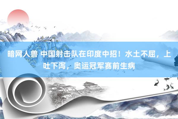 暗网人兽 中国射击队在印度中招！水土不屈，上吐下泻，奥运冠军赛前生病