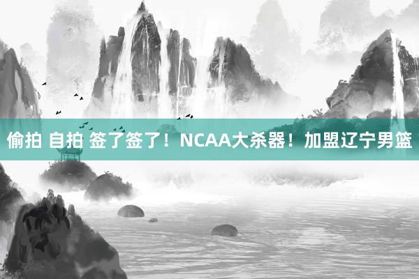 偷拍 自拍 签了签了！NCAA大杀器！加盟辽宁男篮