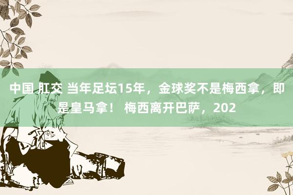 中国 肛交 当年足坛15年，金球奖不是梅西拿，即是皇马拿！ 梅西离开巴萨，202