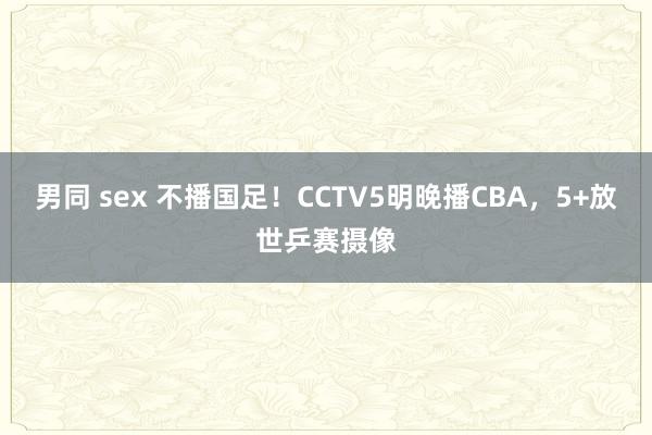 男同 sex 不播国足！CCTV5明晚播CBA，5+放世乒赛摄像