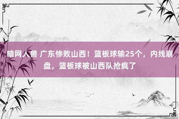 暗网人兽 广东惨败山西！篮板球输25个，内线崩盘，篮板球被山西队抢疯了