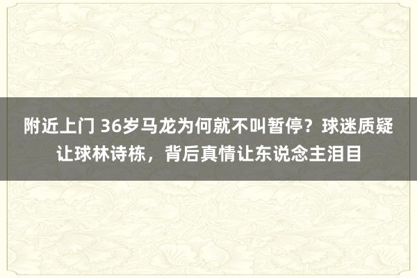 附近上门 36岁马龙为何就不叫暂停？球迷质疑让球林诗栋，背后真情让东说念主泪目