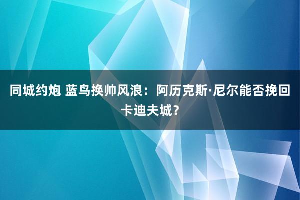 同城约炮 蓝鸟换帅风浪：阿历克斯·尼尔能否挽回卡迪夫城？