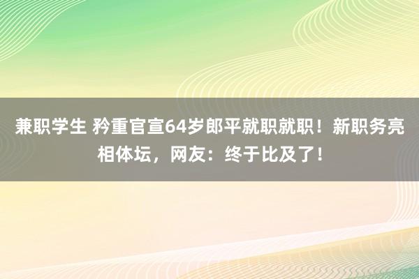 兼职学生 矜重官宣64岁郎平就职就职！新职务亮相体坛，网友：终于比及了！