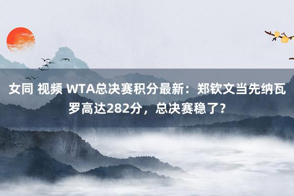 女同 视频 WTA总决赛积分最新：郑钦文当先纳瓦罗高达282分，总决赛稳了？