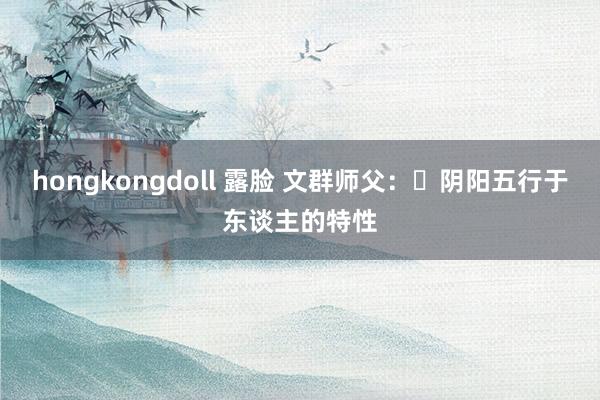 hongkongdoll 露脸 文群师父：​阴阳五行于东谈主的特性