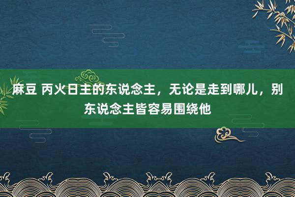 麻豆 丙火日主的东说念主，无论是走到哪儿，别东说念主皆容易围绕他