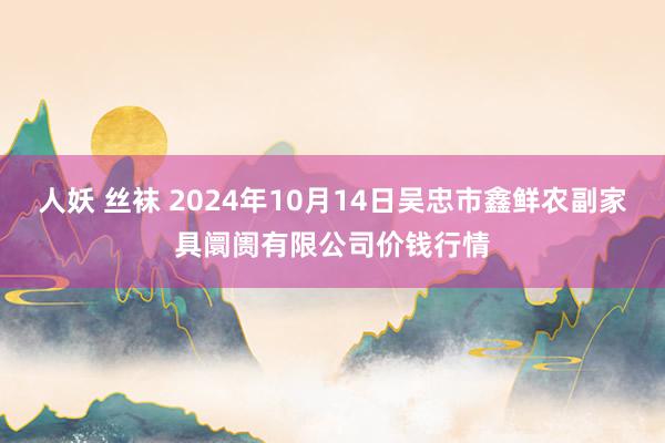 人妖 丝袜 2024年10月14日吴忠市鑫鲜农副家具阛阓有限公司价钱行情