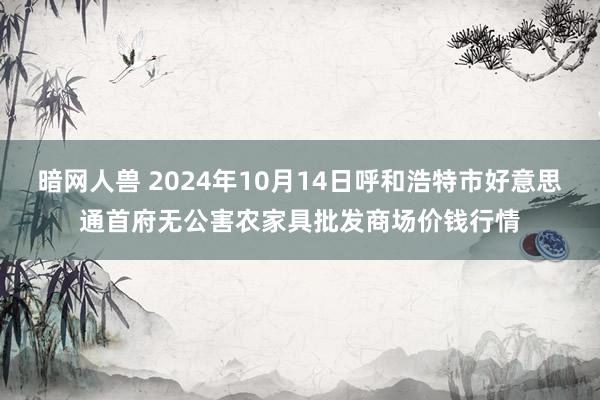 暗网人兽 2024年10月14日呼和浩特市好意思通首府无公害农家具批发商场价钱行情