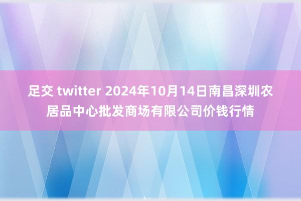 足交 twitter 2024年10月14日南昌深圳农居品中心批发商场有限公司价钱行情