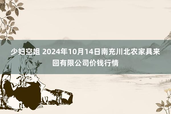 少妇空姐 2024年10月14日南充川北农家具来回有限公司价钱行情