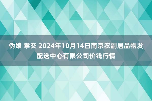 伪娘 拳交 2024年10月14日南京农副居品物发配送中心有限公司价钱行情