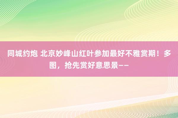 同城约炮 北京妙峰山红叶参加最好不雅赏期！多图，抢先赏好意思景——