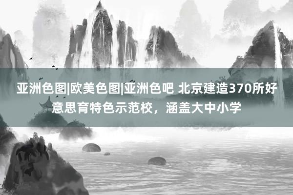 亚洲色图|欧美色图|亚洲色吧 北京建造370所好意思育特色示范校，涵盖大中小学