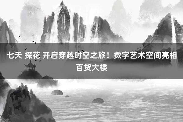 七天 探花 开启穿越时空之旅！数字艺术空间亮相百货大楼