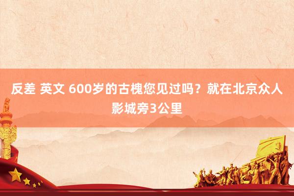 反差 英文 600岁的古槐您见过吗？就在北京众人影城旁3公里