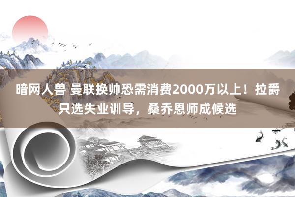 暗网人兽 曼联换帅恐需消费2000万以上！拉爵只选失业训导，桑乔恩师成候选