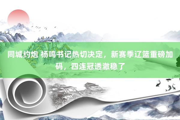 同城约炮 杨鸣书记热切决定，新赛季辽篮重磅加码，四连冠透澈稳了