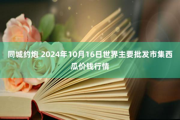 同城约炮 2024年10月16日世界主要批发市集西瓜价钱行情