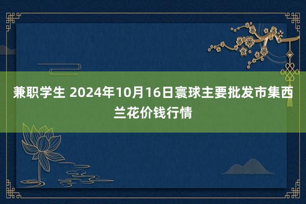 兼职学生 2024年10月16日寰球主要批发市集西兰花价钱行情