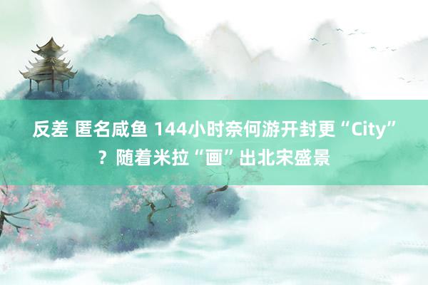 反差 匿名咸鱼 144小时奈何游开封更“City”？随着米拉“画”出北宋盛景