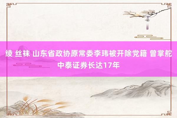 绫 丝袜 山东省政协原常委李玮被开除党籍 曾掌舵中泰证券长达17年