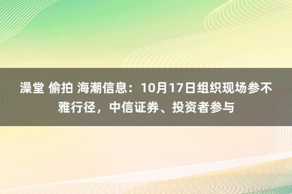 澡堂 偷拍 海潮信息：10月17日组织现场参不雅行径，中信证券、投资者参与