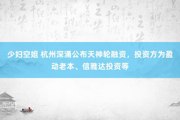 少妇空姐 杭州深涌公布天神轮融资，投资方为盈动老本、信雅达投资等