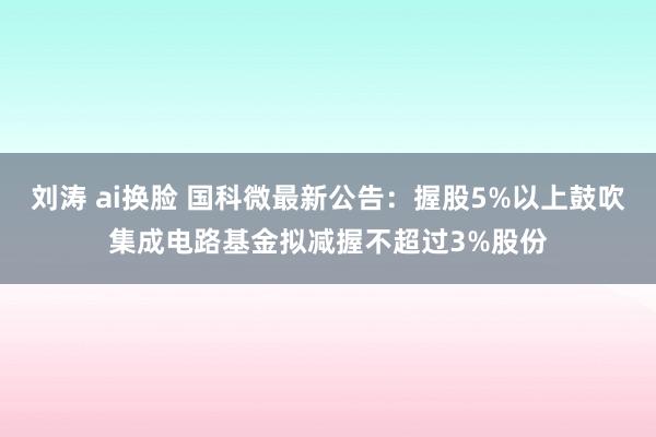 刘涛 ai换脸 国科微最新公告：握股5%以上鼓吹集成电路基金拟减握不超过3%股份