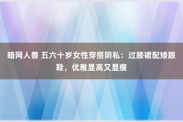 暗网人兽 五六十岁女性穿搭阴私：过膝裙配矮跟鞋，优雅显高又显瘦