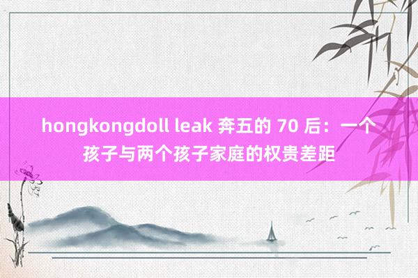 hongkongdoll leak 奔五的 70 后：一个孩子与两个孩子家庭的权贵差距