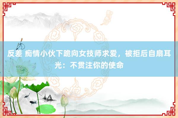 反差 痴情小伙下跪向女技师求爱，被拒后自扇耳光：不贯注你的使命