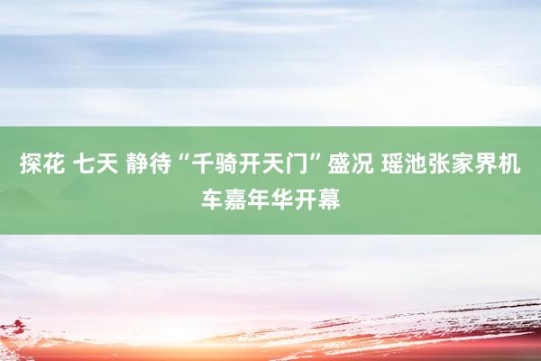 探花 七天 静待“千骑开天门”盛况 瑶池张家界机车嘉年华开幕