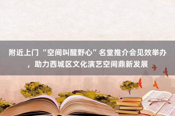 附近上门 “空间叫醒野心”名堂推介会见效举办，助力西城区文化演艺空间鼎新发展