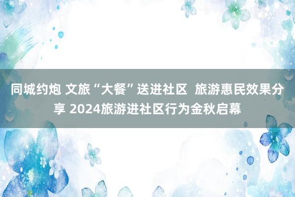 同城约炮 文旅“大餐”送进社区  旅游惠民效果分享 2024旅游进社区行为金秋启幕