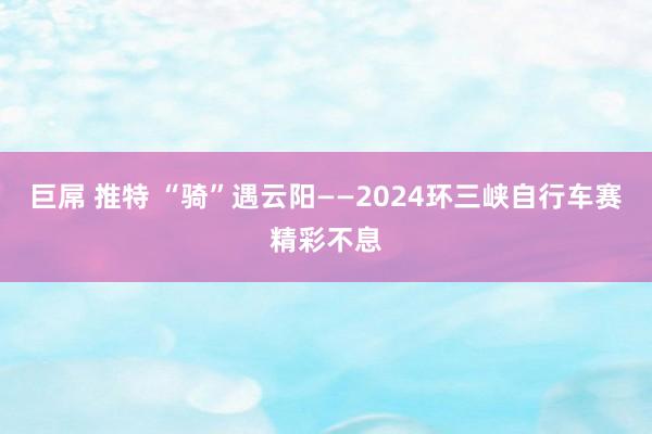 巨屌 推特 “骑”遇云阳——2024环三峡自行车赛精彩不息