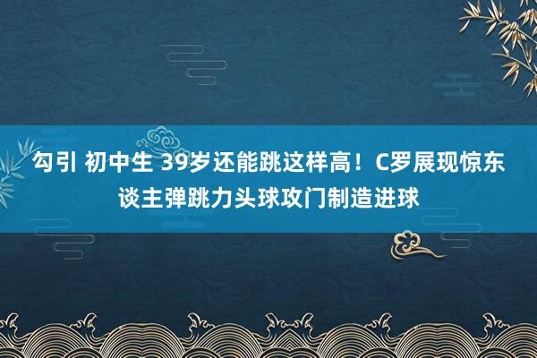 勾引 初中生 39岁还能跳这样高！C罗展现惊东谈主弹跳力头球攻门制造进球