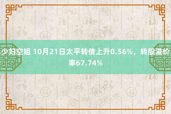 少妇空姐 10月21日太平转债上升0.56%，转股溢价率67.74%