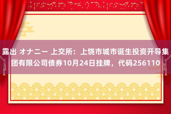 露出 オナニー 上交所：上饶市城市诞生投资开导集团有限公司债券10月24日挂牌，代码256110