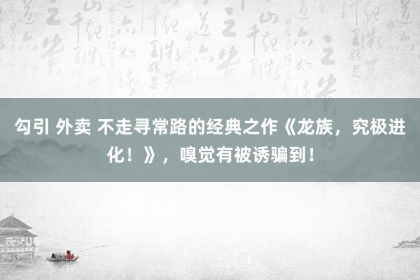 勾引 外卖 不走寻常路的经典之作《龙族，究极进化！》，嗅觉有被诱骗到！