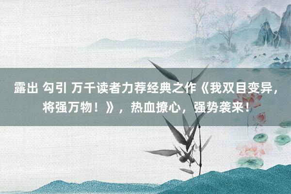 露出 勾引 万千读者力荐经典之作《我双目变异，将强万物！》，热血撩心，强势袭来！