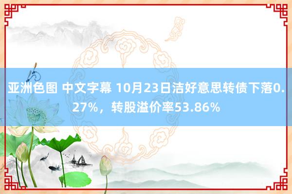 亚洲色图 中文字幕 10月23日洁好意思转债下落0.27%，转股溢价率53.86%