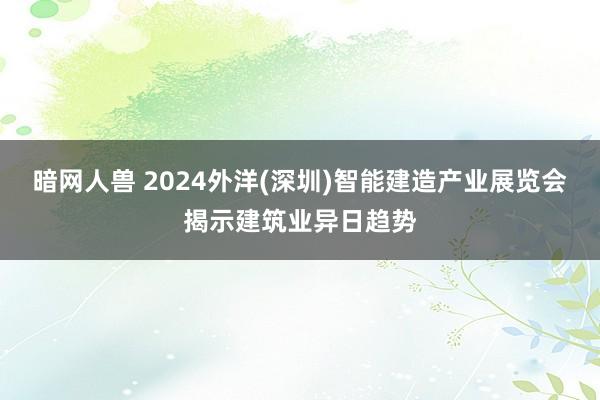 暗网人兽 2024外洋(深圳)智能建造产业展览会揭示建筑业异日趋势