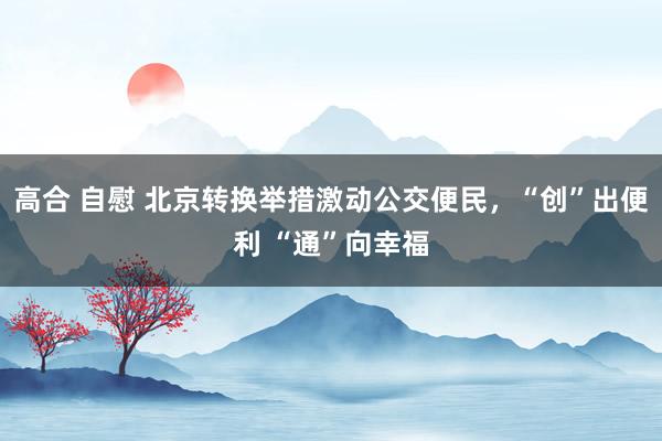 高合 自慰 北京转换举措激动公交便民，“创”出便利 “通”向幸福