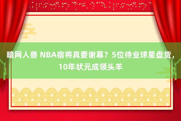 暗网人兽 NBA宿将真要谢幕？5位待业球星盘货，10年状元成领头羊