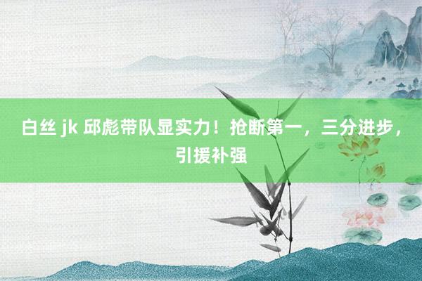 白丝 jk 邱彪带队显实力！抢断第一，三分进步，引援补强