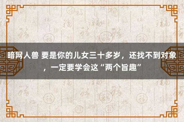 暗网人兽 要是你的儿女三十多岁，还找不到对象，一定要学会这“两个旨趣”