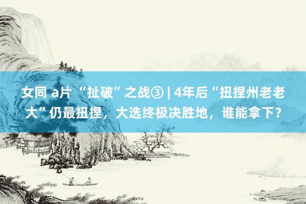 女同 a片 “扯破”之战③ | 4年后“扭捏州老老大”仍最扭捏，大选终极决胜地，谁能拿下？